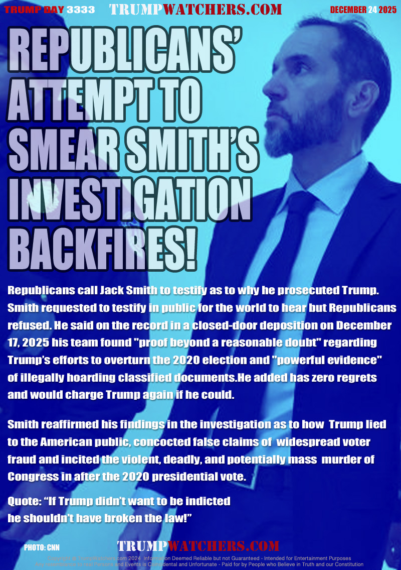 Republicans call Jack Smith to testify as to why he prosecuted Trump. 
Smith requested to testify in public for the world to hear but Republicans 
refused. He said on the record in a closed-door deposition on December 
17, 2025 his team found 